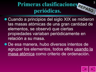 Primeras clasificaciones periódicas. Cuando a principios del siglo XIX se midieron las masas atómicas de una gran cantidad de elementos, se observó que ciertas propiedades variaban periódicamente en relación a su masa. De esa manera, hubo diversos intentos de agrupar los elementos, todos ellos  usando la masa atómica  como criterio de ordenación.  REPASO 
