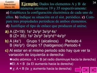   Ejemplo:  Dados los elementos A y B  de  números atómicos 19 y 35 respectivamente:  a)  Establezca la configuración electrónica de cada uno de ellos.  b)  Indique su situación en el sist. periódico.  c)  Com-pare tres propiedades periódicas de ambos elementos.  d)  Justifique el tipo de enlace que producen al unirse. a )  A (Z=19): 1s 2  2s 2 p 6  3s 2 p 6  4s 1  B (Z= 35): 1s 2  2s 2 p 6  3s 2 p 6 d 10  4s 2 p 5 b)  A (4s 1 )    Grupo 1 (alcalinos)   Periodo 4  B   (4s 2 p 5 )  Grupo 17 (halógenos) Periodo 4 c)  Al estar en el mismo periodo sólo hay que ver la variación de izquierda a derecha: radio atómico : A > B (el radio disminuye hacia la derecha) EI: A < B  (la EI aumenta hacia la derecha)  : A < B (la    aumenta hacia la derecha) Cuestión Selectividad (Marzo 98) 