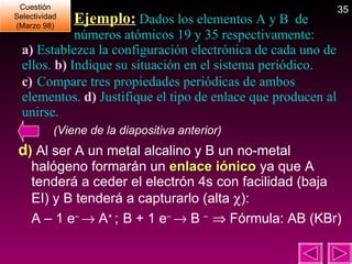 Ejemplo:  Dados los elementos A y B  de  números atómicos 19 y 35 respectivamente:  a)  Establezca la configuración electrónica de cada uno de ellos.  b)  Indique su situación en el sistema periódico.  c)  Compare tres propiedades periódicas de ambos elementos.  d)  Justifique el tipo de enlace que producen al unirse. (Viene de la diapositiva anterior) d )  Al ser A un metal alcalino y B un no-metal halógeno formarán un  enlace iónico  ya que A tenderá a ceder el electrón 4s con facilidad (baja EI) y B tenderá a capturarlo (alta   ): A – 1 e –    A +  ;   B + 1 e –    B  –    Fórmula: AB (KBr) Cuestión Selectividad (Marzo 98) 