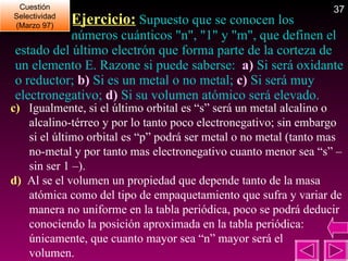   Ejercicio:  Supuesto que se conocen los   números cuánticos "n", "1" y "m", que definen el estado del último electrón que forma parte de la corteza de un elemento E. Razone si puede saberse:  a)  Si será oxidante o reductor;  b)  Si es un metal o no metal;  c)  Si será muy electronegativo;  d)  Si su volumen atómico será elevado. Cuestión Selectividad (Marzo 97) c)   Igualmente, si el último orbital es “s” será un metal alcalino o alcalino-térreo y por lo tanto poco electronegativo; sin embargo si el último orbital es “p” podrá ser metal o no metal (tanto mas no-metal y por tanto mas electronegativo cuanto menor sea “s” –sin ser 1 –).  d)  Al se el volumen un propiedad que depende tanto de la masa atómica como del tipo de empaquetamiento que sufra y variar de manera no uniforme en la tabla periódica, poco se podrá deducir conociendo la posición aproximada en la tabla periódica: únicamente, que cuanto mayor sea “n” mayor será el  volumen. 