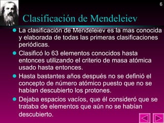 Clasificación de Mendeleiev  La clasificación de Mendeleiev es la mas conocida y elaborada de todas las primeras clasificaciones periódicas. Clasificó lo 63 elementos conocidos hasta entonces utilizando el criterio de masa atómica usado hasta entonces. Hasta bastantes años después no se definió el concepto de número atómico puesto que no se habían descubierto los protones. Dejaba espacios vacíos, que él consideró que se trataba de elementos que aún no se habían descubierto.   