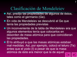 Clasificación de Mendeleiev  Así, predijo las propiedades de algunos de éstos, tales como el germanio (Ge). En vida de Mendeleiev se descubrió el Ge que tenía las propiedades previstas Un inconveniente de la tabla de Mendeleiev era que algunos elementos tenía que colocarlos en desorden de masa atómica para que coincidieran las propiedades.  Él lo atribuyó a que las masas atómicas estaban mal medidas. Así, por ejemplo, colocó el teluro (Te) antes que el yodo (I) a pesar de que la masa atómica de éste era menor que la de aquel.  