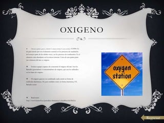  Elemento químico gaseoso, símbolo O, número atómico 8 y peso atómico 15.9994. Es
de gran interés por ser el elemento esencial en los procesos de respiración
de la mayor parte de las células vivas y en los procesos de combustión. Es el
elemento más abundante en la corteza terrestre. Cerca de una quinta parte
(en volumen) del aire es oxígeno.
 Existen equipos capaces de concentrar el oxígeno del aire. Son los
llamados generadores o concentradores de oxígeno, que son los utilizados
en los bares de oxígeno.
 El oxígeno gaseoso no combinado suele existir en forma de
moléculas diatómicas, O2, pero también existe en forma triatómica, O3,
llamada ozono
 Read more:
http://www.lenntech.es/periodica/elementos/o.htm#ixzz1k19IcLLz
OXIGENO
Regresar
 