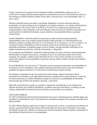 Luego, comenzó con la química de los elementos metálicos ordenándolos según su poder de
combinación: metales alcalinos primero (poder de combinación de uno), los alcalinotérreos (dos), etc.
Sin embargo, era difícil clasificar metales como cobre y mercurio que a veces presentaban valor 1 y
otras veces 2.

Mientras intentaba buscar una salida a este dilema, Mendeleiev encontró relaciones entre las
propiedades y los pesos atómicos de los halógenos, los metales alcalinos y los metales alcalinotérreos,
concretamente en las series Cl-K-Ca, Br-Rb-Sr y I-Cs-Ba. En un esfuerzo por generalizar este
comportamiento a otros elementos, creó una ficha para cada uno de los 63 elementos conocidos en la
que presentaba el símbolo del elemento, su peso atómico y sus propiedades físicas y químicas
características.

Cuando Mendeleiev colocó las tarjetas en una mesa en orden creciente de pesos atómicos
disponiéndolas como en un solitario quedó formada la tabla periódica. En 1869 desarrolló la ley
periódica y publicó su trabajo Relación de las Propiedades de los Elementos y sus Pesos Atómicos. La
ventaja de la tabla de Mendeleiev sobre los intentos anteriores de clasificación era que no sólo
presentaba similitudes en pequeños grupos como las tríadas, sino que mostraba similitudes en un
amplio entramado de relaciones verticales, horizontales, y diagonales.
En el momento que Mendeleiev desarrolló su tabla periódica, las masas atómicas experimentalmente
determinadas no siempre eran exactas, y reordenó de nuevo los elementos a pesar de sus masas
aceptadas. Por ejemplo, cambió el peso del berilio de 14 a 9. Esto colocó al berilio en el Grupo 2
encima del magnesio cuyas propiedades se parecían más que donde se había colocado antes (encima
del nitrogeno

En total Mendeleiev tuvo que mover 17 elementos a nuevas posiciones para poner sus propiedades en
correlación con otros elementos. Estos cambios indicaron que había errores en los pesos atómicos
aceptados de algunos elementos y se rehicieron los cálculos para muchos de ellos.

Sin embargo, aún después de que las correcciones fueron hechas, algunos elementos todavía
necesitaron ser colocados en un orden diferente del que se deducía de sus pesos atómicos. A partir de
los huecos presentes en su tabla, Mendeleiev predijo la existencia y las propiedades de elementos
desconocidos que él llamó eka-aluminio, eka-boro, y eka-silicio.

Más tarde se descubrieron el galio, el escandio y el germanio coincidiendo con sus predicciones.
Además del hecho que la tabla de Mendeleiev se publicó antes que la de Meyers, su trabajo era más
extenso, prediciendo la existencia de otros elementos no conocidos en ese momento.

LOS GASES NOBLES
En 1895 Lord Rayleigh informó del descubrimiento de un nuevo elemento gaseoso, llamado argón, que
resultaba ser químicamente inerte. Este elemento no encajaba en ninguno de los grupos conocidos de la
tabla periódica.

En 1898, William Ramsey sugirió que el argón se colocara entre el cloro y el potasioen una familia con
el helio, a pesar del hecho de que el peso atómico del argón era mayor que el del potasio. Este grupo
fue llamado "grupo cero" debido a la valencia cero de estos elementos. Ramsey predijo con precisión el
descubrimiento futuro del neón y sus propiedades.
 