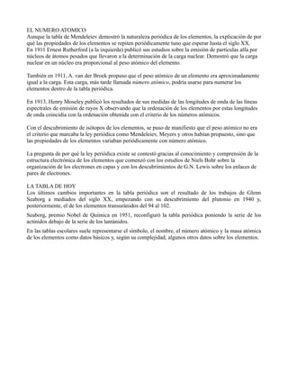 EL NUMERO ATOMICO
Aunque la tabla de Mendeleiev demostró la naturaleza periódica de los elementos, la explicación de por
qué las propiedades de los elementos se repiten periódicamente tuno que esperar hasta el siglo XX.
En 1911 Ernest Rutherford (a la izquierda) publicó sus estudios sobre la emisión de partículas alfa por
núcleos de átomos pesados que llevaron a la determinación de la carga nuclear. Demostró que la carga
nuclear en un núcleo era proporcional al peso atómico del elemento.

También en 1911, A. van der Broek propuso que el peso atómico de un elemento era aproximadamente
igual a la carga. Esta carga, más tarde llamada número atómico, podría usarse para numerar los
elementos dentro de la tabla periódica.

En 1913, Henry Moseley publicó los resultados de sus medidas de las longitudes de onda de las líneas
espectrales de emisión de rayos X observando que la ordenación de los elementos por estas longitudes
de onda coincidía con la ordenación obtenida con el criterio de los números atómicos.

Con el descubrimiento de isótopos de los elementos, se puso de manifiesto que el peso atómico no era
el criterio que marcaba la ley periódica como Mendeleiev, Meyers y otros habían propuesto, sino que
las propiedades de los elementos variaban periódicamente con número atómico.

La pregunta de por qué la ley periódica existe se contestó gracias al conocimiento y comprensión de la
estructura electrónica de los elementos que comenzó con los estudios de Niels Bohr sobre la
organización de los electrones en capas y con los descubrimientos de G.N. Lewis sobre los enlaces de
pares de electrones.

LA TABLA DE HOY
Los últimos cambios importantes en la tabla periódica son el resultado de los trabajos de Glenn
Seaborg a mediados del siglo XX, empezando con su descubrimiento del plutonio en 1940 y,
posteriormente, el de los elementos transuránidos del 94 al 102.
Seaborg, premio Nobel de Química en 1951, reconfiguró la tabla periódica poniendo la serie de los
actínidos debajo de la serie de los lantánidos.
En las tablas escolares suele representarse el símbolo, el nombre, el número atómico y la masa atómica
de los elementos como datos básicos y, según su complejidad, algunos otros datos sobre los elementos.
 