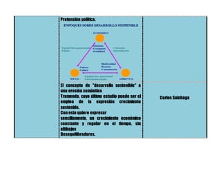 Pretensión política.
El concepto de "desarrollo sostenible" a
una erosión semántica
Tremenda, cuyo último estadio puede ser el
empleo de la expresión crecimiento
sostenido.
Con esto quiere expresar
sencillamente, un crecimiento económico
constante y regular en el tiempo, sin
altibajos
Desequilibradores.
Carlos Solchaga
 
