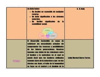 no debe haber:
 Un declive no razonable de cualquier
recurso.
 Un daño significativo a los sistemas
naturales.
 Un declive significativo de la
estabilidad social.
5. H. Daly
PERSONAL
El Desarrollo Sostenible es capaz de
satisfacer las necesidades actuales sin
comprometer los recursos y posibilidades
de las futuras generaciones. Nosotros
tenemos una visión de las relaciones entre
el hombre y la naturaleza en el cual se
puede decir que: los hombres civilizados
estamos fuera de la naturaleza y que no nos
afectan sus leyes, el éxito de la humanidad
se basa en el control y el dominio de la
Leidy Marisol Sierra Torres
 