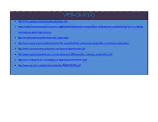 WEB-GRAFIAS
 http://cc9c.pangea.org/cast/sosteni/soscast.htm
 https://www.minambiente.gov.co/index.php/component/article/noticias/1657-minanbiente-comprometido-con-la-alianza-
nacional-por-el-reciclje-inclusivo
 http://es.wikipedia.org/wiki/desarrollo_sostenible
 http://www.cepal.org/es/publicaciones/5763-sostenibilidad-y-desarrolo-sostenible-un-enfoque-sistematico
 http://www.manuelrodriguezbecerra.org/bajar/poliambiental/i.pdf
 http://www.usergioarboleda.edu.co/civilizar/revista10/Desarrollo_humano_sustentable.pdf
 http://www.ambiente.gov.ar/infotecaea/descargas/riechman01.pdf
 http://www.ugr.es/~cuadgeo/docs/articulos/040/040-008.pdf
 