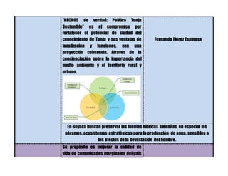 “HECHOS de verdad: Política Tunja
Sostenible” es el compromiso por
fortalecer el potencial de ciudad del
conocimiento de Tunja y sus ventajas de
localización y funciones, con una
proyección coherente. Atraves de la
concienciación sobre la importancia del
medio ambiente y el territorio rural y
urbano.
Fernando Flórez Espinosa
En Boyacá buscan preservar las fuentes hídricas aledañas, en especial los
páramos, ecosistemas estratégicos para la producción de agua, sensibles a
los efectos de la devastación del hombre.
Su propósito es mejorar la calidad de
vida de comunidades marginales del país
 