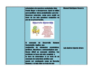 orientadora de nuestras sociedades bien
Puede llegar a desaparecer. Igual se utiliza
para justificar obras perjudiciales para los
Recursos naturales, como para argüir en
favor de las más genuinas campañas en
pro-de su preservación.
Manuel Rodríguez Becerra
El concepto de Desarrollo Humano
Sustentable, implica una
conjunción de elementos económicos,
jurídicos, filosóficos y antropológicos que
Hacen difícil un concepto sintético. Ese
problema se hace aún más complejo a
la hora de determinar si se trata de un
concepto de naturaleza jurídica que
pueda ser catalogado como un Derecho
Humano, o si más bien se trata de una
Luis Andrés Fajardo Arturo
 