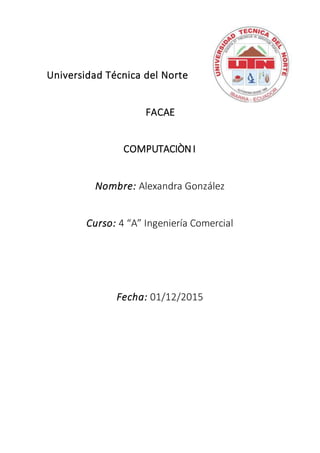 Universidad Técnica del Norte
FACAE
COMPUTACIÒNI
Nombre: Alexandra González
Curso: 4 “A” Ingeniería Comercial
Fecha: 01/12/2015
 