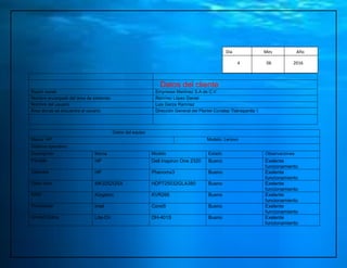 Datos del cliente
Razón social Empresas Martínez S.A de C.V
Nombre encargado del área de sistemas Ramírez López Daniel
Nombre del usuario Luis Garza Ramírez
Área donde se encuentra el usuario Dirección General del Plantel Conalep Tlalnepantla 1
Datos del equipo
Marca: HP Modelo: Lenovo
Sistema operativo:
Descripción Marca Modelo Estado Observaciones
Pantalla HP Dell Inspiron One 2320 Bueno Exelente
funcionamiento
Gabinete HP Phenomx3 Bueno Exelente
funcionamiento
Disco duro MK3252GSX HDP725032GLA380 Bueno Exelente
funcionamiento
RAM Kingston KVR266 Bueno Exelente
funcionamiento
Procesador Intel Corei5 Bueno Exelente
funcionamiento
Unidad Óptica Lite-On DH-401S Bueno Exelente
funcionamiento
Día Mes Año
4 06 2016
Mes Año
 