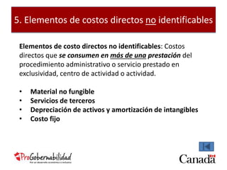5. Elementos de costos directos no identificables 
Elementos de costo directos no identificables: Costos 
directos que se consumen en más de una prestación del 
procedimiento administrativo o servicio prestado en 
exclusividad, centro de actividad o actividad. 
• Material no fungible 
• Servicios de terceros 
• Depreciación de activos y amortización de intangibles 
• Costo fijo 
 