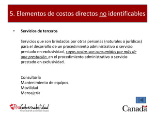 5. Elementos de costos directos no identificables 
• Servicios de terceros 
Servicios que son brindados por otras personas (naturales o jurídicas) 
para el desarrollo de un procedimiento administrativo o servicio 
prestado en exclusividad, cuyos costos son consumidos por más de 
una prestación en el procedimiento administrativo o servicio 
prestado en exclusividad. 
Consultoría 
Mantenimiento de equipos 
Movilidad 
Mensajería 
 