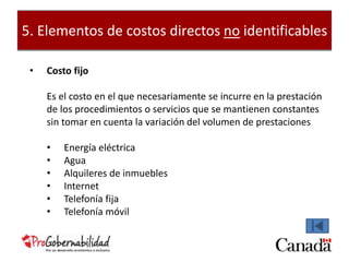 5. Elementos de costos directos no identificables 
• Costo fijo 
Es el costo en el que necesariamente se incurre en la prestación 
de los procedimientos o servicios que se mantienen constantes 
sin tomar en cuenta la variación del volumen de prestaciones 
• Energía eléctrica 
• Agua 
• Alquileres de inmuebles 
• Internet 
• Telefonía fija 
• Telefonía móvil 
 