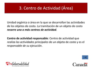 3. Centro de Actividad (Área) 
Unidad orgánica o área en la que se desarrollan las actividades 
de los objetos de costo. La tramitación de un objeto de costo 
recorre uno o más centros de actividad. 
Centro de actividad responsable: Centro de actividad que 
realiza las actividades principales de un objeto de costo y es el 
responsable de su ejecución. 
 