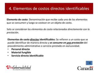 4. Elementos de costos directos identificables 
Elemento de costo: Denominación que recibe cada uno de los elementos 
que se consumen y luego se costean en un objeto de costo. 
Solo se consideran los elementos de costo relacionados directamente con la 
prestación. 
Elementos de costo directos identificables: Se refieren a un costo que se 
puede identificar de manera directa y se consume en una prestación del 
procedimiento administrativo o servicio prestado en exclusividad. 
• Personal directo 
• Material fungible 
• Servicio directo identificable 
 