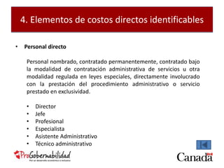 4. Elementos de costos directos identificables 
• Personal directo 
Personal nombrado, contratado permanentemente, contratado bajo 
la modalidad de contratación administrativa de servicios u otra 
modalidad regulada en leyes especiales, directamente involucrado 
con la prestación del procedimiento administrativo o servicio 
prestado en exclusividad. 
• Director 
• Jefe 
• Profesional 
• Especialista 
• Asistente Administrativo 
• Técnico administrativo 
 