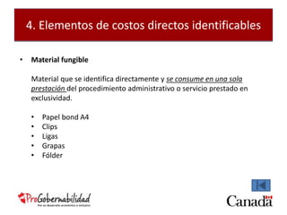 4. Elementos de costos directos identificables 
• Material fungible 
Material que se identifica directamente y se consume en una sola 
prestación del procedimiento administrativo o servicio prestado en 
exclusividad. 
• Papel bond A4 
• Clips 
• Ligas 
• Grapas 
• Fólder 
 