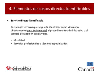 4. Elementos de costos directos identificables 
• Servicio directo identificable 
Servicio de terceros que se puede identificar como vinculado 
directamente (y exclusivamente) al procedimiento administrativo o al 
servicio prestado en exclusividad. 
• Movilidad 
• Servicios profesionales o técnicos especializados 
 