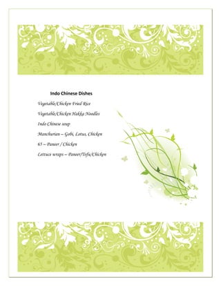  

                                                                                                                                    




                                                                                                                                        

     
                 
 
                                                Indo Chinese Dishes
                                                                                                                                 
                                 Vegetable/Chicken Fried Rice

                                 Vegetable/Chicken Hakka Noodles
                                                                                                                   
                                 Indo Chinese soup

                                 Manchurian – Gobi, Lotus, Chicken

                                 65 – Paneer / Chicken

                                 Lettuce wraps – Paneer/Tofu/Chicken
                                  




                                                                                                                                                  




                                                                                                                                                          
 