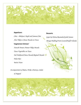  




                                                                                                                                                           

     
                                   
 
                                  Appetizers                                                                        Desserts 
                                  Chat – Bhelpuri, Papdi and Samosa Chat                                            Gajar ka Halwa/Rasmalai/Gulab Jamun
                                  Aloo Tikki w Chana Masala on Tawa                                                 Mango Pudding/Fruit Custard/Kulfi Falooda
                                  Vegetarian Entrees’ 
                                  Nawabi Paneer /Paneer Tikka Masala

                                  Tawa Vegetables on Tawa                                                        

                                  Dal Makhani/Chana Masala/Rajmah Masala

                                  Pulao Rice

                                  Butter Naan



                       Accompaniment of Raita, Pickle, Chutneys, Salad,

                                  & Pappad
                                                                                                                                                                 




                                                                                                                                                           

 
 
