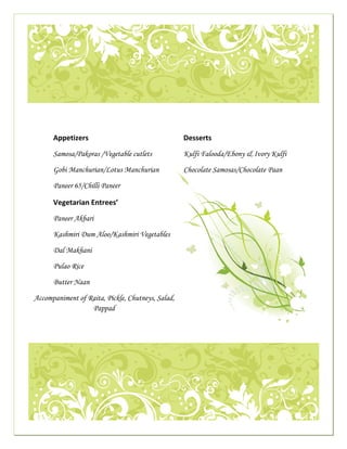  




                                                                                                                                                      

     
                                
 
                               Appetizers                                                                     Desserts 
                                                                                                           
                               Samosa/Pakoras /Vegetable cutlets                                                 Kulfi Falooda/Ebony & Ivory Kulfi
                                                                                                                   

                               Gobi Manchurian/Lotus Manchurian                                               Chocolate Samosas/Chocolate Paan

                               Paneer 65/Chilli Paneer                                                               
                                                                                                               
                               Vegetarian Entrees’ 
                               Paneer Akbari                                                                   

                               Kashmiri Dum Aloo/Kashmiri Vegetables

                               Dal Makhani

                               Pulao Rice

                               Butter Naan 

                 Accompaniment of Raita, Pickle, Chutneys, Salad,
                                   Pappad

                                
                                                                                                       




                                                                                                                                                      

                                                                                                           
 