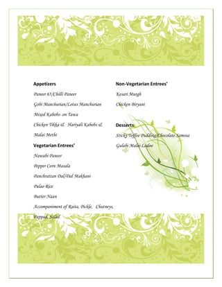  




                                                                                                                                                      

              
 
                          Appetizers                                                                        Non‐Vegetarian Entrees’
                                                                                                       
                          Paneer 65/Chilli Paneer                                                           Kesari Murgh

                          Gobi Manchurian/Lotus Manchurian                                                  Chicken Biryani

                          Mixed Kabobs- on Tawa

                          Chicken Tikka & Hariyali Kabobs &                                                 Desserts 
                          Malai Methi                                                                       Sticky Toffee Pudding/Chocolate Samosa

                          Vegetarian Entrees’                                                               Gulabi Malai Ladoo

                          Nawabi Paneer                                                                      

                          Pepper Corn Masala

                          Panchrattan Dal/Dal Makhani

                          Pulao Rice

                          Butter Naan

                             Accompaniment of Raita, Pickle, Chutneys,
                                                                                                                                                          

                          Pappad, Salad
              




                                                                                                                                                      

                                                                                                       
 