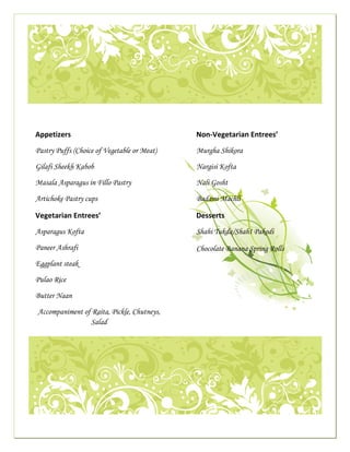  




                                                                                                                                                 

                      
                  
 
                 Appetizers                                                                                     Non‐Vegetarian Entrees’
 
                 Pastry Puffs (Choice of Vegetable or Meat)                                                     Murgha Shikora

                 Gilafi Sheekh Kabob                                                                            Nargisi Kofta

                 Masala Asparagus in Fillo Pastry                                                               Nali Gosht

                 Artichoke Pastry cups                                                                          Badami Machli

                 Vegetarian Entrees’                                                                            Desserts 
                 Asparagus Kofta                                                                                Shahi Tukda/ShahI Pakodi

                 Paneer Ashrafi                                                                                 Chocolate Banana Spring Rolls
                 Eggplant steak

                 Pulao Rice

                 Butter Naan

                     Accompaniment of Raita, Pickle, Chutneys,
                                     Salad
                                                                                                                                                     




                                                                                                                                                 

                                                                                                             
 