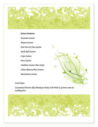  




                                                                                                                                        

     
                                            Action Stations 
 
                                            Parantha Station
                                                                                                             
                                            Biryani Station

                                            Pani Puri & Chat Station

                                            Kathi Roll Station

                                            Crepe Station

                                            Dosa Station

                                            Omellette Station (Desi Style)

                                            Chana Bhatura/Puri Station

                                            Manchurian Station



                             Fresh Naan

                             Customized Desserts like Himalayan Peaks with Bride & Grooms name &
                             wedding date
                                                                                                                                            




                                                                                                                                        

                                                                                                                                    
 