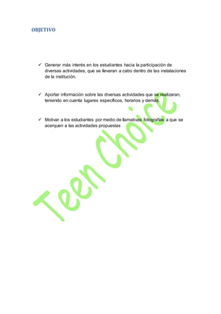 OBJETIVO
 Generar más interés en los estudiantes hacia la participación de
diversas actividades, que se llevaran a cabo dentro de las instalaciones
de la institución.
 Aportar información sobre las diversas actividades que se realizaran,
teniendo en cuenta lugares específicos, horarios y demás.
 Motivar a los estudiantes por medio de llamativas fotografías a que se
acerquen a las actividades propuestas
 