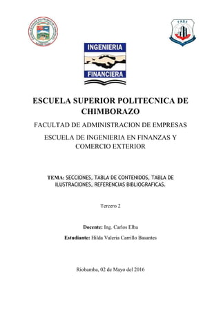 ESCUELA SUPERIOR POLITECNICA DE
CHIMBORAZO
FACULTAD DE ADMINISTRACION DE EMPRESAS
ESCUELA DE INGENIERIA EN FINANZAS Y
COMERCIO EXTERIOR
TEMA: SECCIONES, TABLA DE CONTENIDOS, TABLA DE
ILUSTRACIONES, REFERENCIAS BIBLIOGRAFICAS.
Tercero 2
Docente: Ing. Carlos Elba
Estudiante: Hilda Valeria Carrillo Basantes
Riobamba, 02 de Mayo del 2016
 