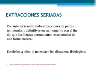EXTRACCIONES SERIADAS
Consiste en ir realizando extracciones de piezas
temporales y definitivas en su momento con el fin
de  que los dientes permanentes se acomoden de
una forma natural.

Desde los 4 años, si no existen los diastemas fisiológicos

•

http://ortodonciapbrenes.mx.tripod.com/extraccionseriada.html

 