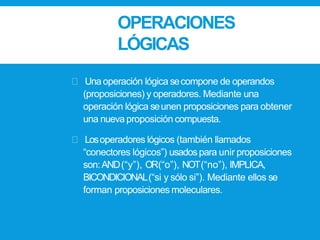 OPERACIONES
LÓGICAS
Unaoperación lógica secompone de operandos
(proposiciones) y operadores. Mediante una
operación lógica seunen proposiciones para obtener
una nueva proposición compuesta.
Losoperadores lógicos (también llamados
“conectores lógicos”) usadospara unir proposiciones
son:AND(“y”), OR(“o”), NOT(“no”), IMPLICA,
BICONDICIONAL(“si y sólo si”). Mediante ellos se
forman proposiciones moleculares.
 