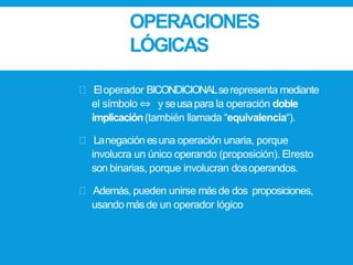 OPERACIONES
LÓGICAS
Eloperador BICONDICIONALserepresenta mediante
el símbolo ⇔ y seusapara la operación doble
implicación(también llamada “equivalencia“).
Lanegación esuna operación unaria, porque
involucra un único operando (proposición). Elresto
son binarias, porque involucran dosoperandos.
Además, pueden unirse másde dos proposiciones,
usando másde un operador lógico.
 