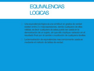 EQUIVALENCIAS
LOGICAS
Una equivalencia lógica esuna similitud en grados de verdad
existen entre 2 o masexpresiones, siendo cualquiera de ellas
validas; esdecir cualquiera de estaspuede ser usadaen la
demostración de un sujeto, sin que ello implique variación en el
resultado final por el cambio o sustitución de cualquiera deellas.
Lademostración de equivalencias mascomúnmente usadaes
mediante el método de tablas deverdad.
 