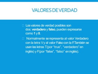 VALORESDEVERDAD
Losvalores de verdad posibles son
dos: verdadero y falso,pueden expresarse
como 1 y0.
Normalmente serepresenta al valor Verdadero
con la letra Vy al valor Falsocon la F.También se
usan las letras T(por “true”, “verdadero” en
inglés) y F(por “false”, “falso” eninglés).
 