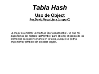Tabla Hash Uso de Object Por David Vega Llera (grupo C) Lo mejor es emplear la interface tipo “Almacenable”, ya que asi disponemos del metodo “getNombre” para obtener el codigo de los elementos para así insertarlos en la tabla. Aunque se podría implementar también con objectos Object. 