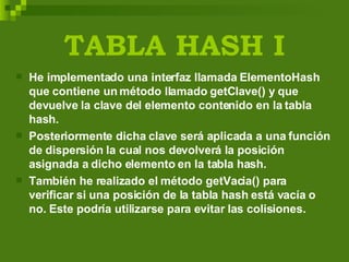 TABLA HASH I He implementado una interfaz llamada ElementoHash que contiene un método llamado getClave() y que devuelve la clave del elemento contenido en la tabla hash. Posteriormente dicha clave será aplicada a una función de dispersión la cual nos devolverá la posición asignada a dicho elemento en la tabla hash. También he realizado el método getVacia() para verificar si una posición de la tabla hash está vacía o no. Este podría utilizarse para evitar las colisiones. 