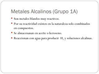 Metales Alcalinos (Grupo 1A) Son metales blandos muy reactivos. Por su reactividad existen en la naturaleza solo combinados en compuestos. Se almacenanan en aceite o keroseno. Reaccionan con agua para producir  H 2  y soluciones alcalinas. 