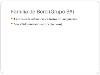 Familia de Boro (Grupo 3A) Existen en la naturaleza en forma de compuestos. Son sólidos metalicos (excepto boro) 