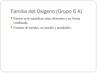 Familia del Oxígeno (Grupo 6 A) Existen en la naturaleza como elementos y en  forma combinada. Consiste de metales, no metales y metaloides. 