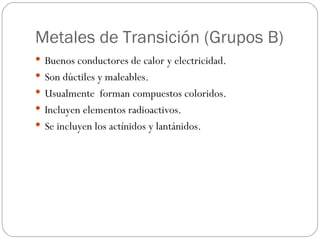 Metales de Transición (Grupos B) Buenos conductores de calor y electricidad. Son dúctiles y maleables. Usualmente  forman compuestos coloridos. Incluyen elementos radioactivos. Se incluyen los actínidos y lantánidos. 