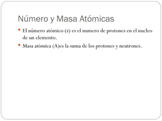 Número y Masa Atómicas El número atómico (z) es el numero de protones en el nucleo de un elemento. Masa atómica (A)es la suma de los protones y neutrones. 