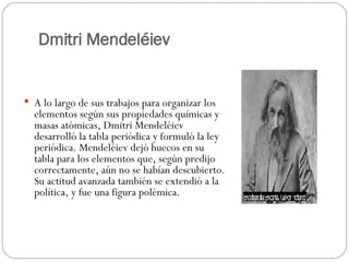 Dmitri Mendeléiev A lo largo de sus trabajos para organizar los elementos según sus propiedades químicas y masas atómicas, Dmitri Mendeléiev desarrolló la tabla periódica y formuló la ley periódica. Mendeléiev dejó huecos en su tabla para los elementos que, según predijo correctamente, aún no se habían descubierto. Su actitud avanzada también se extendió a la política, y fue una figura polémica. 