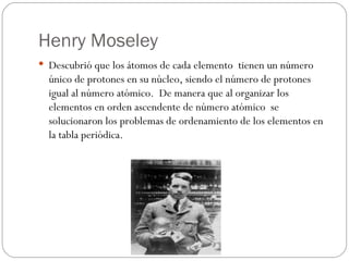 Henry Moseley Descubrió que los átomos de cada elemento  tienen un número único de protones en su núcleo, siendo el número de protones igual al número atómico.  De manera que al organizar los elementos en orden ascendente de número atómico  se solucionaron los problemas de ordenamiento de los elementos en la tabla periódica. 