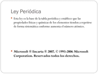 Ley Periódica Esta ley es la base de la tabla periódica y establece que las propiedades físicas y químicas de los elementos tienden a repetirse de forma sistemática conforme aumenta el número atómico.   Microsoft ® Encarta ® 2007. © 1993-2006 Microsoft Corporation. Reservados todos los derechos. 