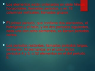  Los elementos están ordenados en siete hileras 
horizontales, llamadas periodos, y en 18 
columnas verticales, llamadas grupos 
 El primer periodo, que contiene dos elementos, el 
hidrógeno y el helio, y los dos periodos siguientes, 
cada uno con ocho elementos, se llaman periodos 
cortos. 
 Los periodos restantes, llamados periodos largos, 
contienen 18 elementos en el caso de los 
periodos 4 y 5, o 32 elementos en el del periodo 
6. 
 