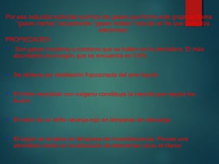 Por esa reducida actividad química los gases que forma este grupo se llama 
“gases inertes” actualmente “gases nobles” incluido el He que tiene dos 
electrones 
PROPIEDADES: 
 Son gases incoloros e inodoros que se hallan en la atmósfera. El más 
abundante es el argón que se encuentra en 0.9% 
 Se obtiene por destilación fraccionada del aire líquido 
 El Helio mezclado con oxígeno constituye la mezcla que respira los 
buzos 
 El neón da un brillo naranja-rojo en lámparas de descarga 
 El argón se emplea en lámparas de incandescencia. Provee una 
atmósfera inerte en la extracción de elementos como el titanio 
 