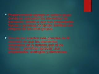  Posteriormente agregó un octavo grupo 
donde se colocaron los elementos de 
transición, debido a que sus propiedades 
físicas y químicas no tenían similitud con 
ninguno de los otros grupos. 
 Uno de los aciertos más grandes de M. 
consistió en que los elementos 
ordenados de la manera que el los 
dispuso , permitían apreciar sus 
propiedades, analogías y diferencias. 
 